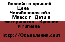 бассейн с крышей › Цена ­ 1 000 - Челябинская обл., Миасс г. Дети и материнство » Купание и гигиена   
